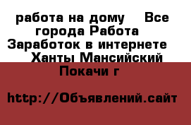 работа на дому  - Все города Работа » Заработок в интернете   . Ханты-Мансийский,Покачи г.